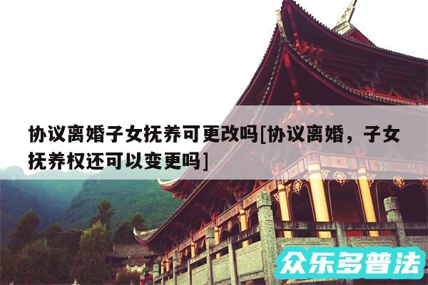协议离婚子女抚养可更改吗及协议离婚,子女抚养权还可以变更吗