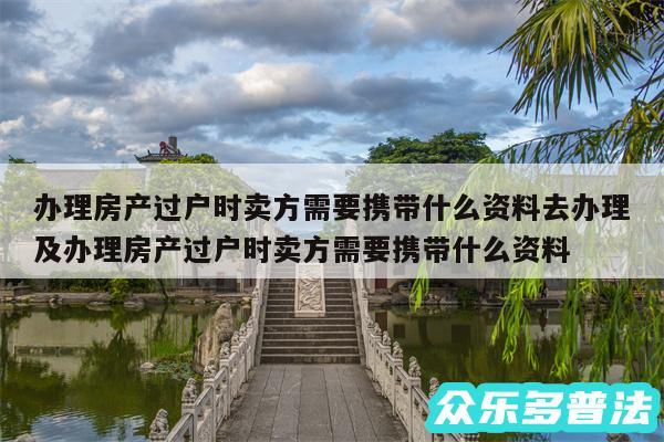 办理房产过户时卖方需要携带什么资料去办理及办理房产过户时卖方需要携带什么资料