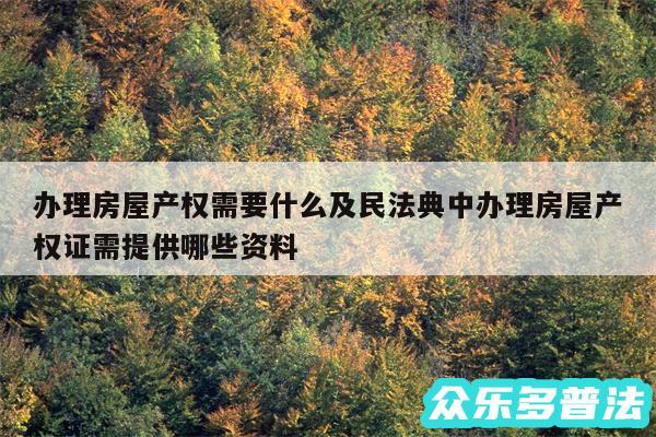 办理房屋产权需要什么及民法典中办理房屋产权证需提供哪些资料