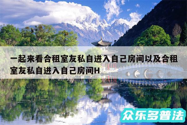 一起来看合租室友私自进入自己房间以及合租室友私自进入自己房间H