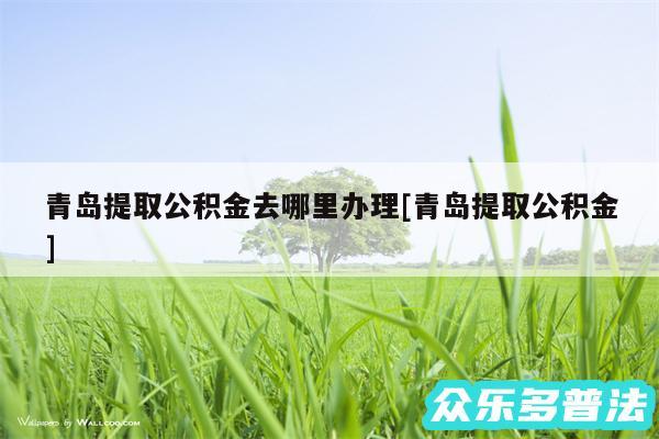 青岛提取公积金去哪里办理及青岛提取公积金