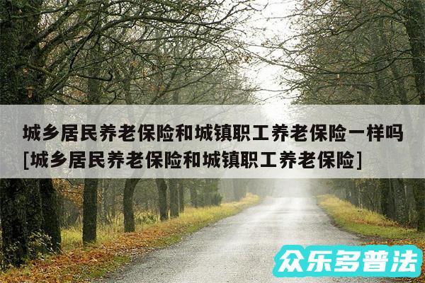 城乡居民养老保险和城镇职工养老保险一样吗及城乡居民养老保险和城镇职工养老保险